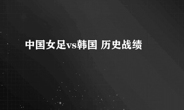 中国女足vs韩国 历史战绩