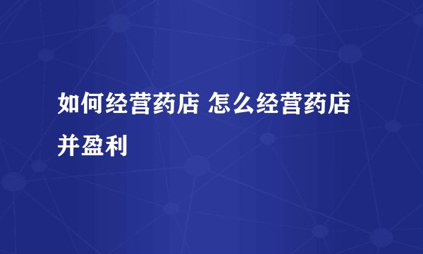 如何经营药店 怎么经营药店并盈利