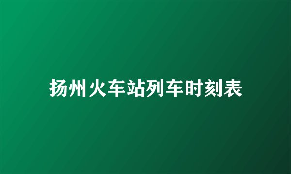 扬州火车站列车时刻表