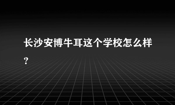 长沙安博牛耳这个学校怎么样？