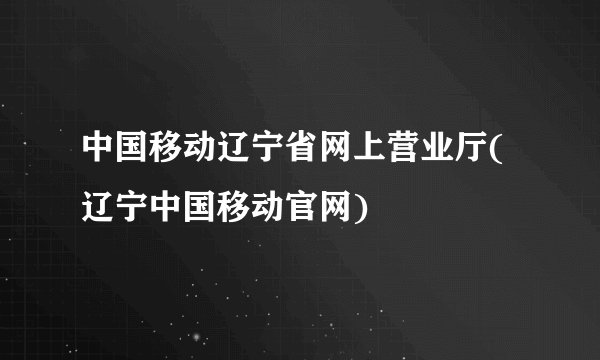 中国移动辽宁省网上营业厅(辽宁中国移动官网)