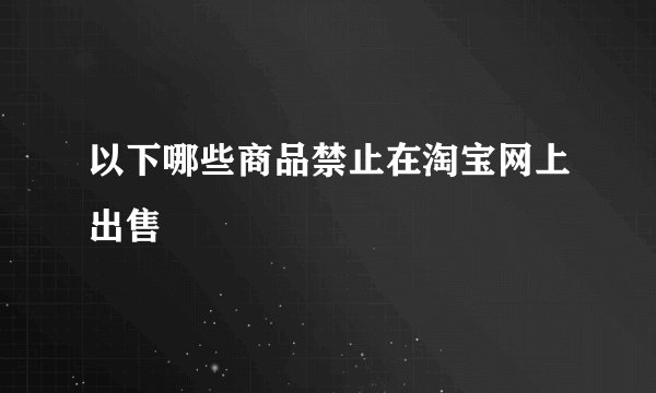 以下哪些商品禁止在淘宝网上出售