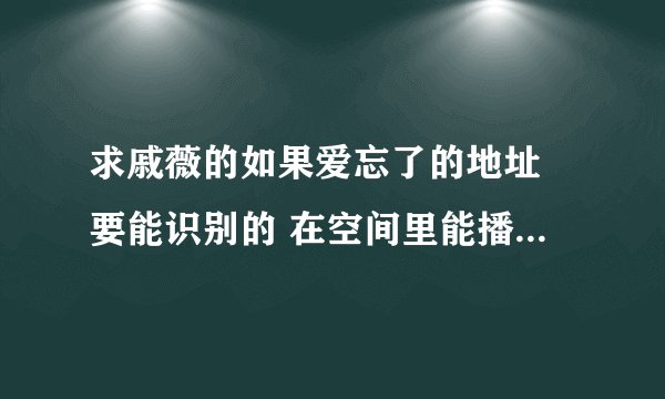 求戚薇的如果爱忘了的地址 要能识别的 在空间里能播放才给分