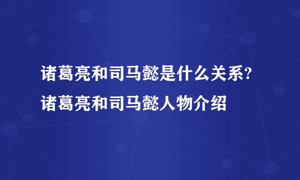 诸葛亮和司马懿是什么关系? 诸葛亮和司马懿人物介绍