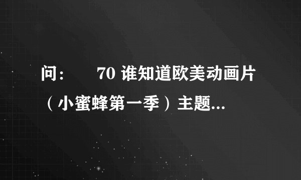 问：￼ 70 谁知道欧美动画片（小蜜蜂第一季）主题曲的歌词？感谢！有赏！