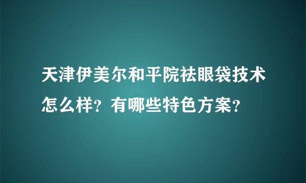 天津伊美尔和平院祛眼袋技术怎么样？有哪些特色方案？