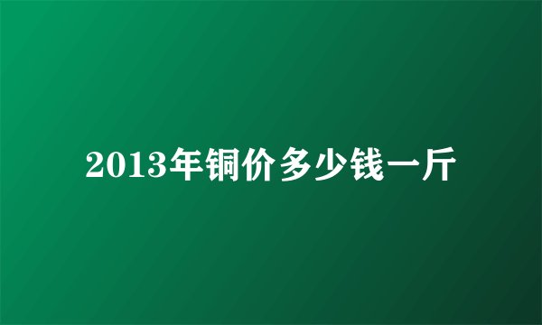 2013年铜价多少钱一斤
