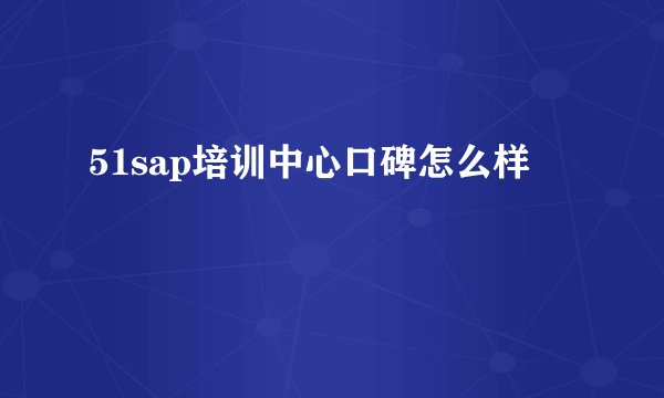 51sap培训中心口碑怎么样