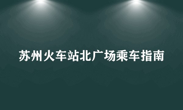 苏州火车站北广场乘车指南