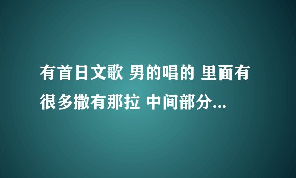 有首日文歌 男的唱的 里面有很多撒有那拉 中间部分 节奏是啦 啦啦 啦啦啦啦啦
