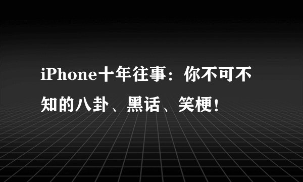 iPhone十年往事：你不可不知的八卦、黑话、笑梗！