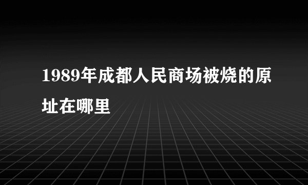 1989年成都人民商场被烧的原址在哪里