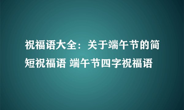 祝福语大全：关于端午节的简短祝福语 端午节四字祝福语