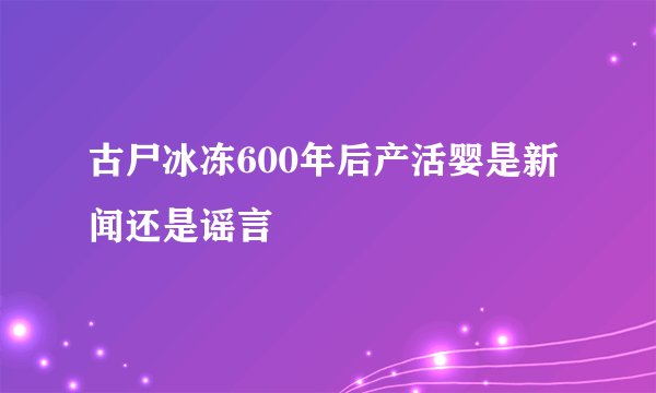 古尸冰冻600年后产活婴是新闻还是谣言