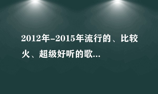 2012年-2015年流行的、比较火、超级好听的歌单（个人觉得可以单曲循环的那种）