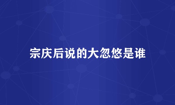 宗庆后说的大忽悠是谁