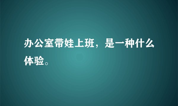 办公室带娃上班，是一种什么体验。