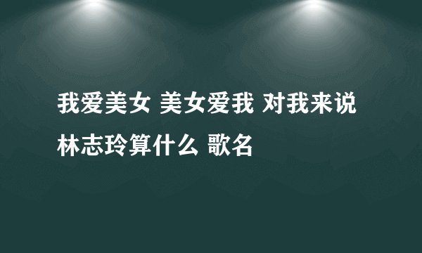 我爱美女 美女爱我 对我来说林志玲算什么 歌名
