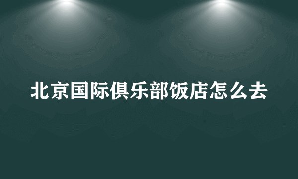 北京国际俱乐部饭店怎么去