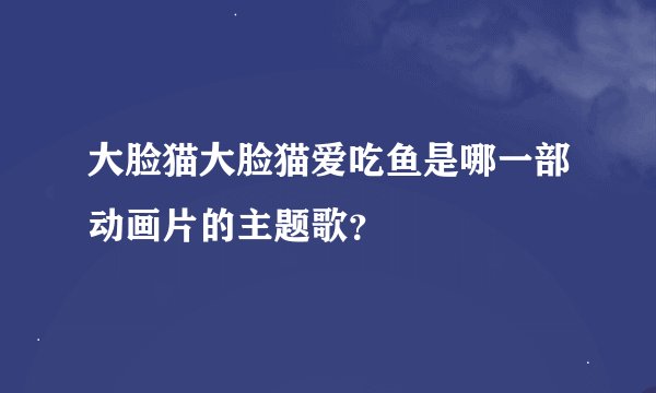 大脸猫大脸猫爱吃鱼是哪一部动画片的主题歌？