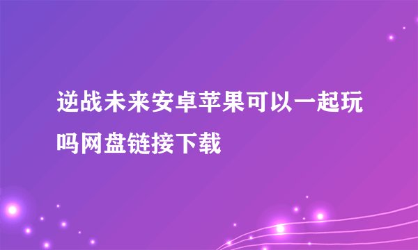 逆战未来安卓苹果可以一起玩吗网盘链接下载