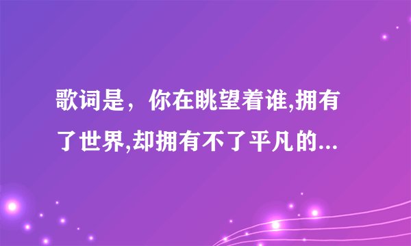 歌词是，你在眺望着谁,拥有了世界,却拥有不了平凡的爱情 歌名是什么？？