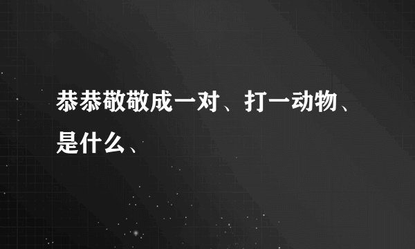 恭恭敬敬成一对、打一动物、是什么、