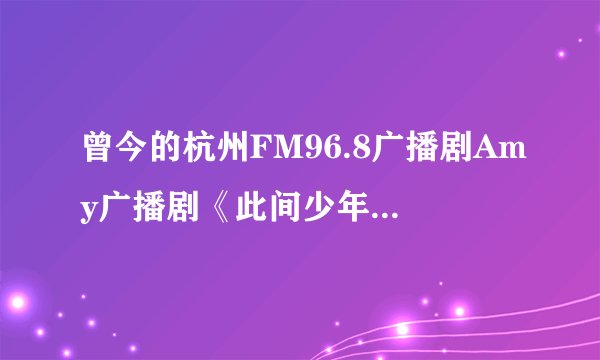 曾今的杭州FM96.8广播剧Amy广播剧《此间少年》《让青春继续》现在哪里还有下载?