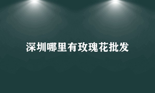 深圳哪里有玫瑰花批发
