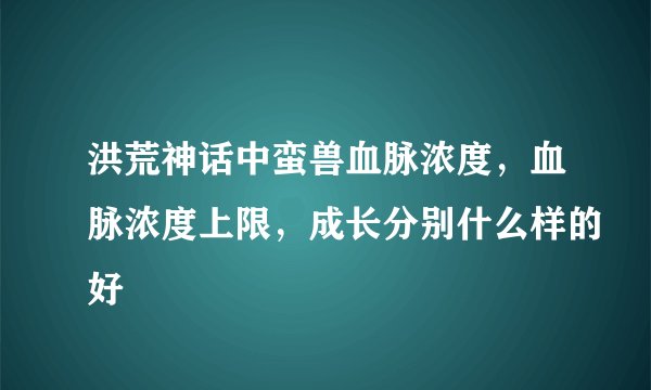 洪荒神话中蛮兽血脉浓度，血脉浓度上限，成长分别什么样的好