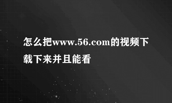 怎么把www.56.com的视频下载下来并且能看
