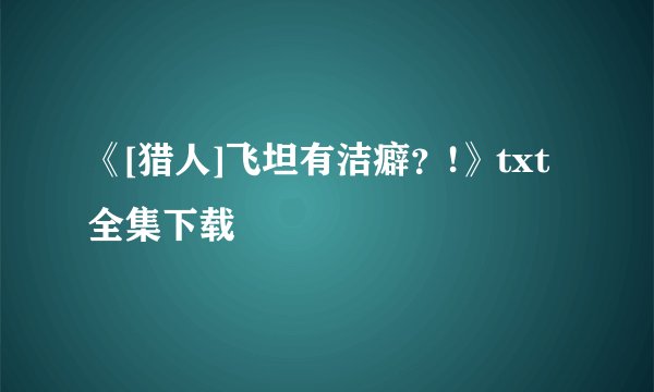 《[猎人]飞坦有洁癖？!》txt全集下载