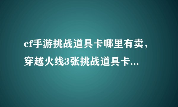 cf手游挑战道具卡哪里有卖，穿越火线3张挑战道具卡分别多少钱