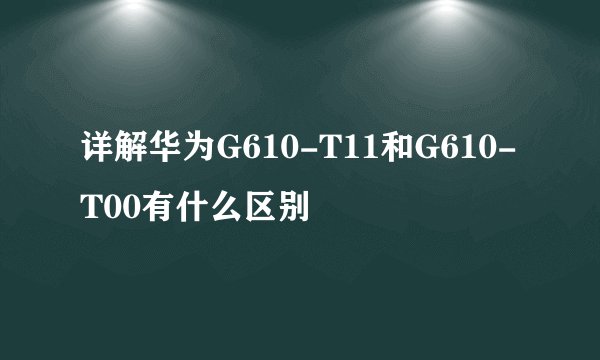 详解华为G610-T11和G610-T00有什么区别