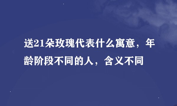送21朵玫瑰代表什么寓意,年龄阶段不同的人,含义不同