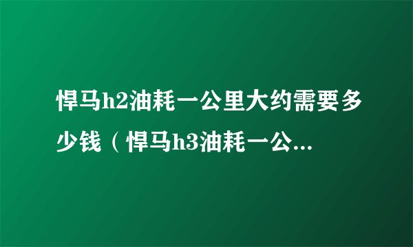 悍马h2油耗一公里大约需要多少钱（悍马h3油耗一公里大约需要多少钱）