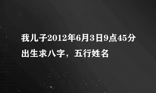 我儿子2012年6月3日9点45分出生求八字，五行姓名