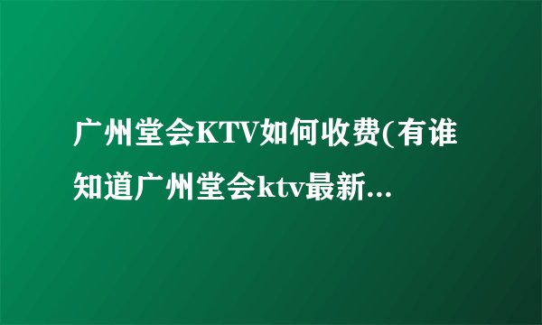 广州堂会KTV如何收费(有谁知道广州堂会ktv最新价格表?)