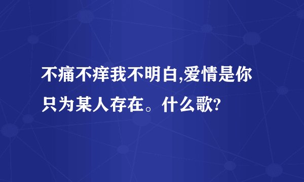 不痛不痒我不明白,爱情是你只为某人存在。什么歌?