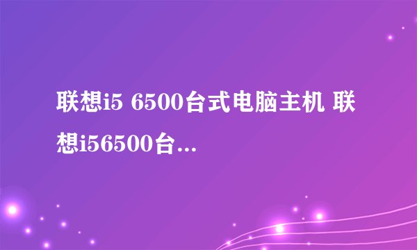 联想i5 6500台式电脑主机 联想i56500台式机怎么样