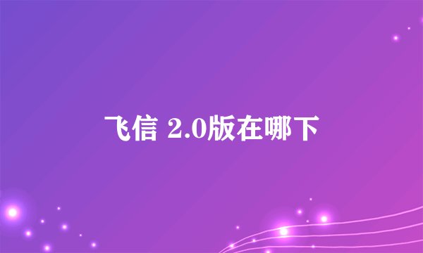 飞信 2.0版在哪下