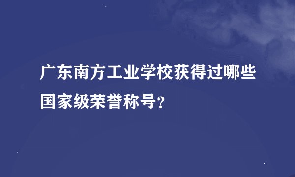 广东南方工业学校获得过哪些国家级荣誉称号？