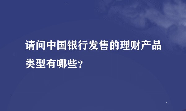 请问中国银行发售的理财产品类型有哪些？