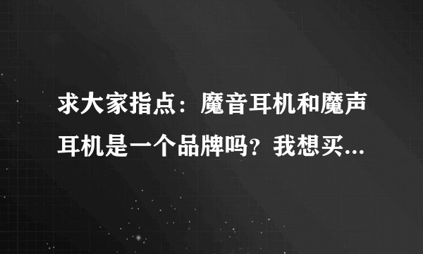 求大家指点：魔音耳机和魔声耳机是一个品牌吗？我想买个魔音耳机 最近被魔声耳机混淆了 恳请大家帮忙 谢谢
