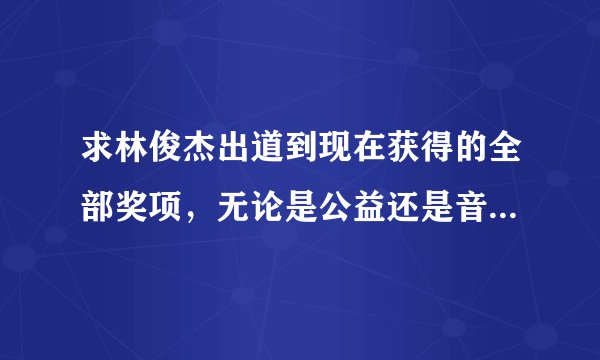 求林俊杰出道到现在获得的全部奖项，无论是公益还是音乐，求科普帝！我会加分哦，求帮忙