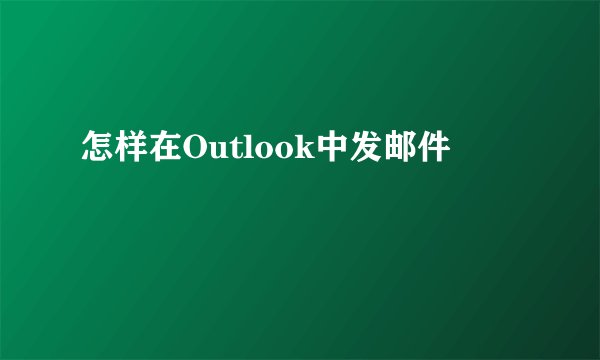 怎样在Outlook中发邮件
