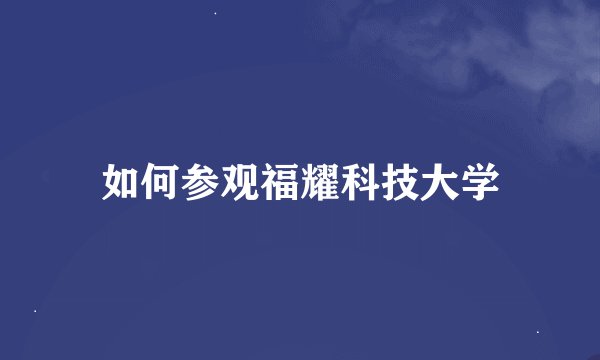 如何参观福耀科技大学