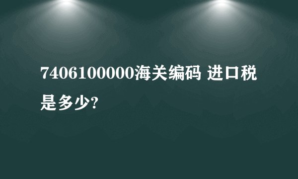 7406100000海关编码 进口税是多少?