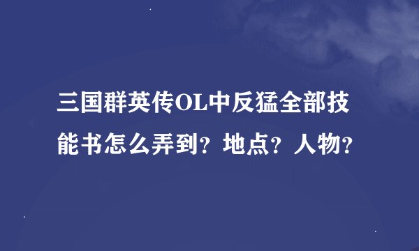 三国群英传OL中反猛全部技能书怎么弄到？地点？人物？
