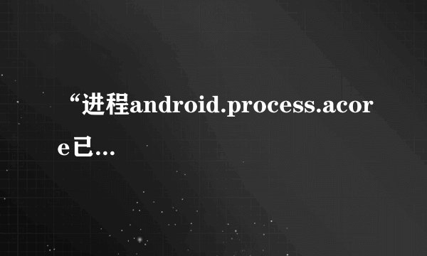 “进程android.process.acore已停止运行”什么意思？怎么解决啊？_...